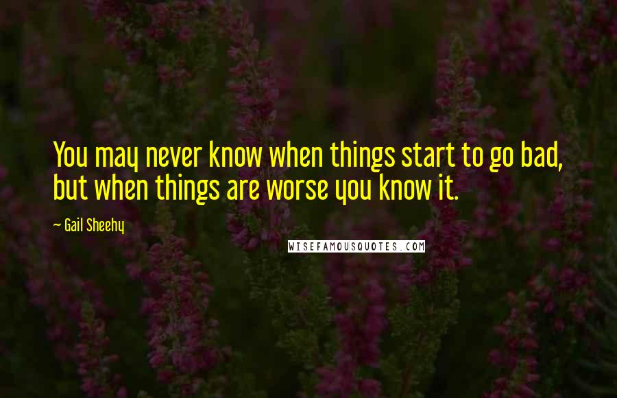 Gail Sheehy Quotes: You may never know when things start to go bad, but when things are worse you know it.