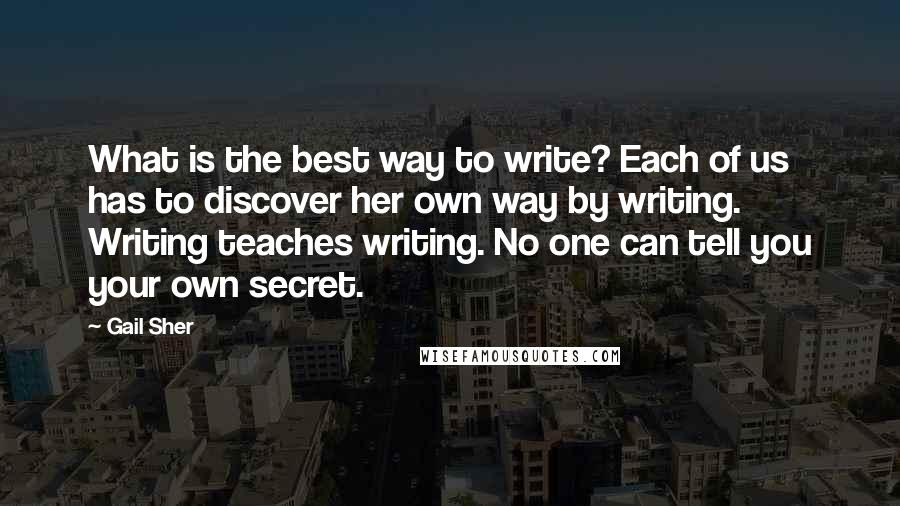 Gail Sher Quotes: What is the best way to write? Each of us has to discover her own way by writing. Writing teaches writing. No one can tell you your own secret.