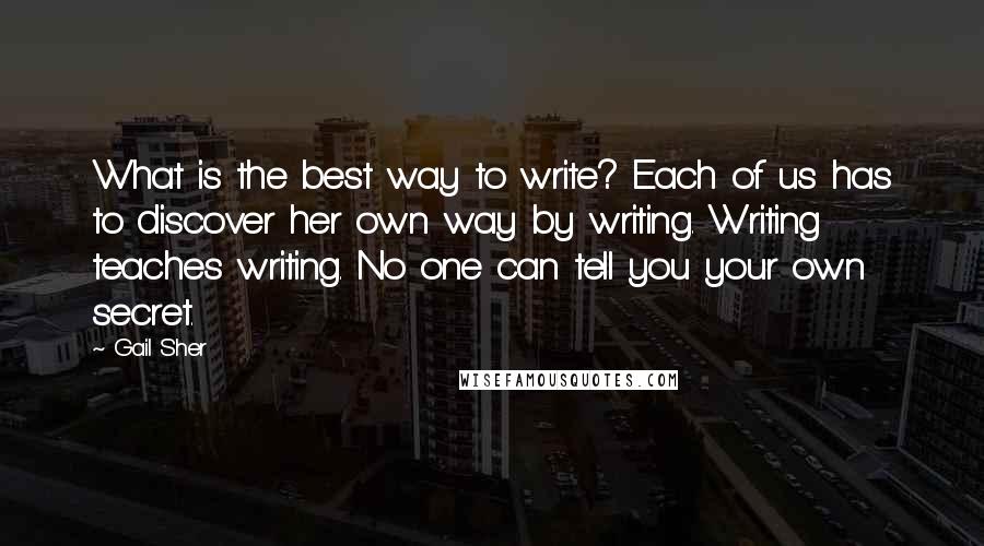 Gail Sher Quotes: What is the best way to write? Each of us has to discover her own way by writing. Writing teaches writing. No one can tell you your own secret.