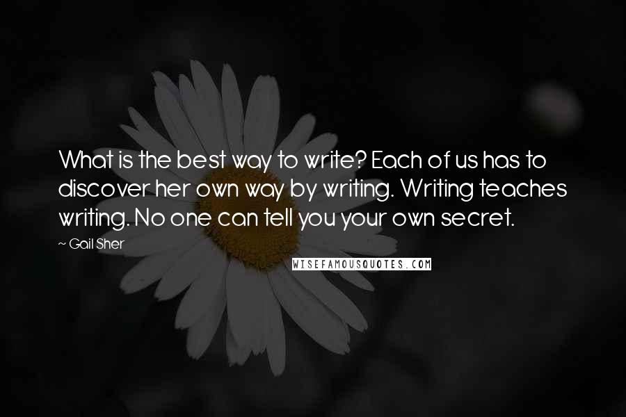 Gail Sher Quotes: What is the best way to write? Each of us has to discover her own way by writing. Writing teaches writing. No one can tell you your own secret.