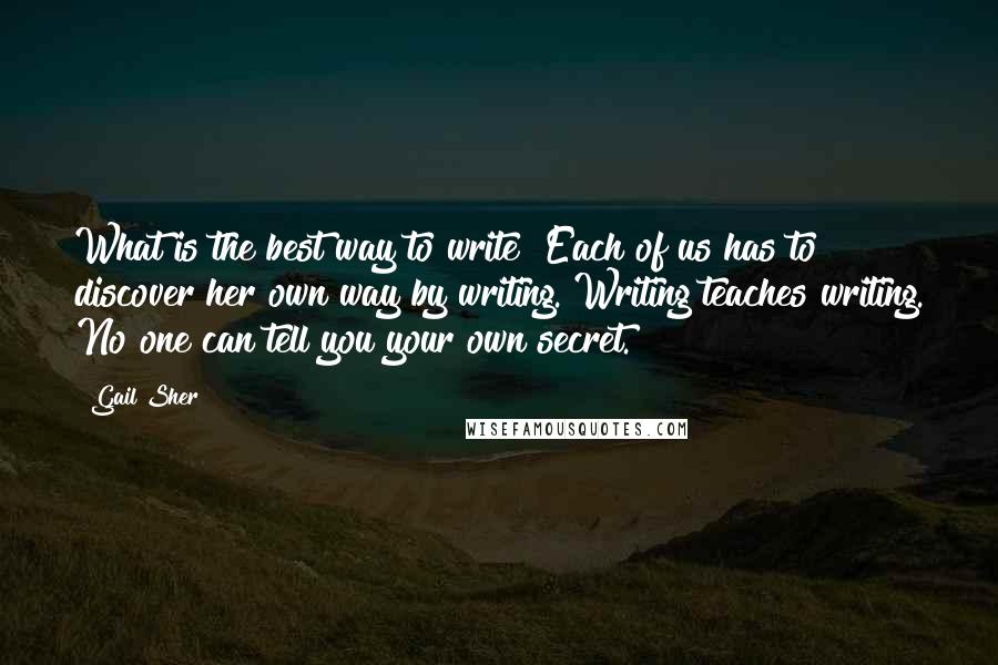 Gail Sher Quotes: What is the best way to write? Each of us has to discover her own way by writing. Writing teaches writing. No one can tell you your own secret.