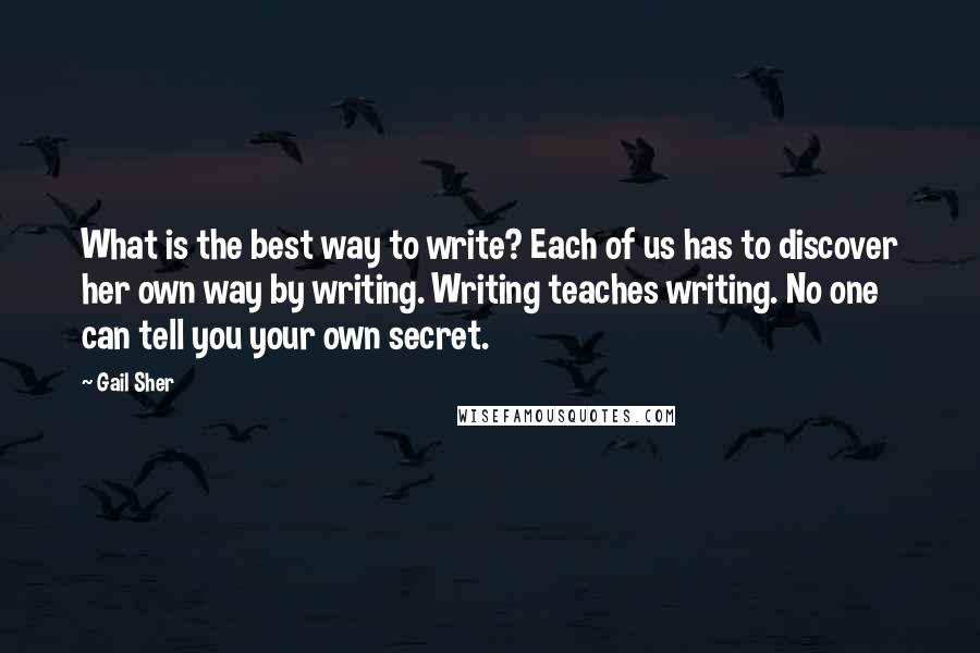 Gail Sher Quotes: What is the best way to write? Each of us has to discover her own way by writing. Writing teaches writing. No one can tell you your own secret.