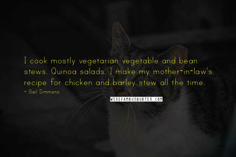 Gail Simmons Quotes: I cook mostly vegetarian vegetable and bean stews. Quinoa salads. I make my mother-in-law's recipe for chicken and barley stew all the time.
