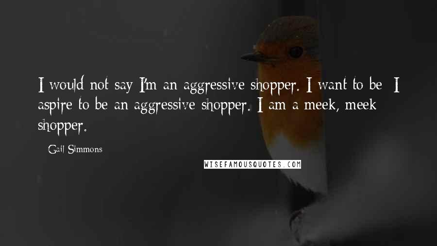 Gail Simmons Quotes: I would not say I'm an aggressive shopper. I want to be; I aspire to be an aggressive shopper. I am a meek, meek shopper.