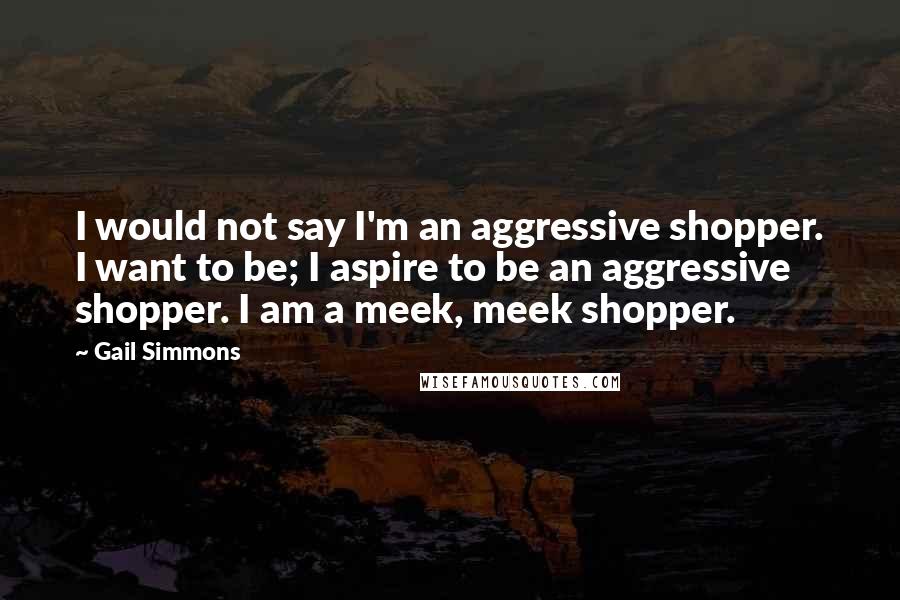 Gail Simmons Quotes: I would not say I'm an aggressive shopper. I want to be; I aspire to be an aggressive shopper. I am a meek, meek shopper.