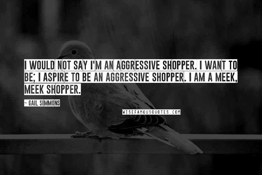 Gail Simmons Quotes: I would not say I'm an aggressive shopper. I want to be; I aspire to be an aggressive shopper. I am a meek, meek shopper.