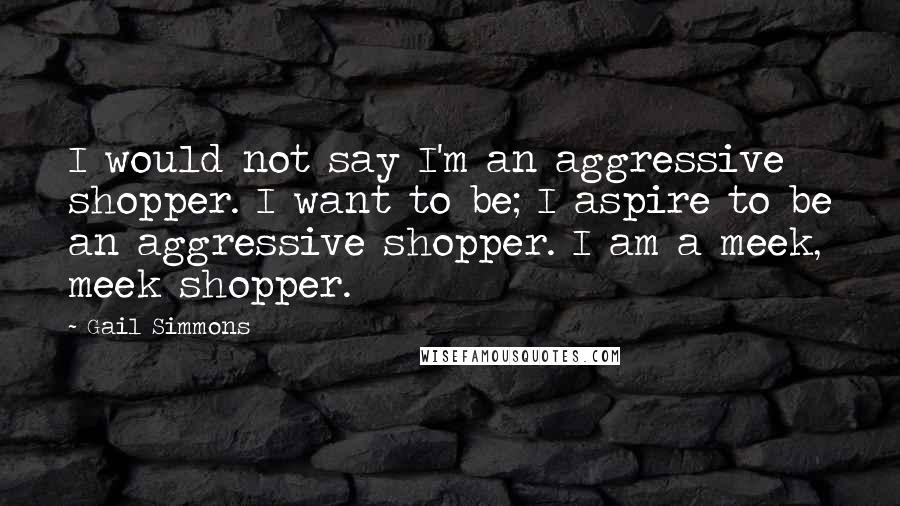 Gail Simmons Quotes: I would not say I'm an aggressive shopper. I want to be; I aspire to be an aggressive shopper. I am a meek, meek shopper.