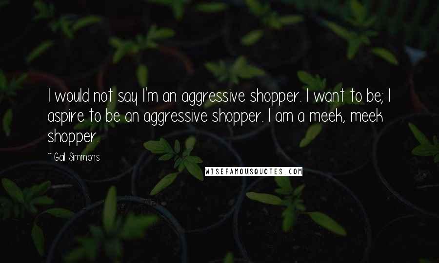 Gail Simmons Quotes: I would not say I'm an aggressive shopper. I want to be; I aspire to be an aggressive shopper. I am a meek, meek shopper.