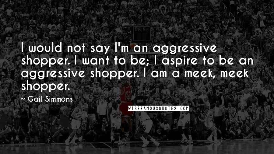 Gail Simmons Quotes: I would not say I'm an aggressive shopper. I want to be; I aspire to be an aggressive shopper. I am a meek, meek shopper.