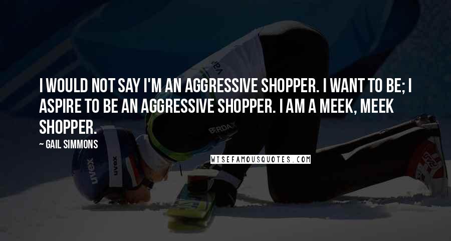 Gail Simmons Quotes: I would not say I'm an aggressive shopper. I want to be; I aspire to be an aggressive shopper. I am a meek, meek shopper.