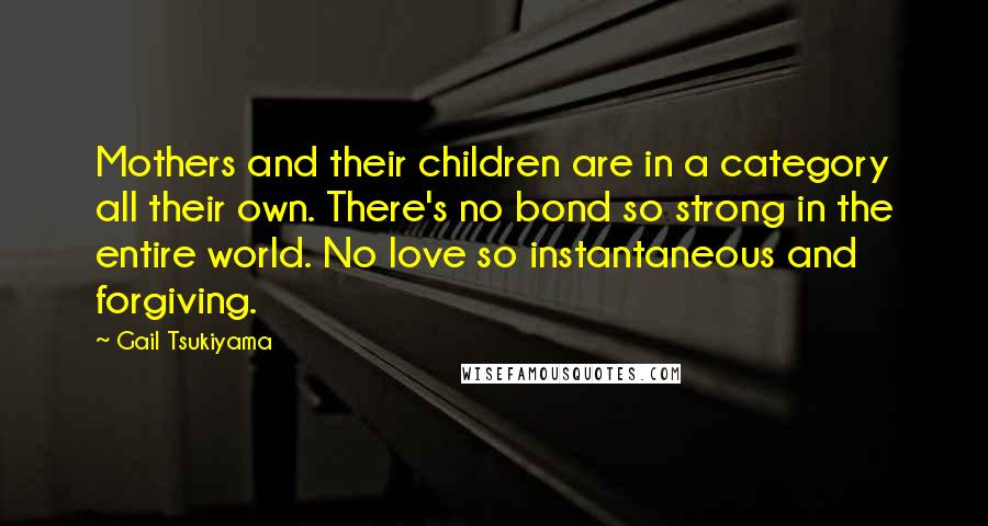 Gail Tsukiyama Quotes: Mothers and their children are in a category all their own. There's no bond so strong in the entire world. No love so instantaneous and forgiving.