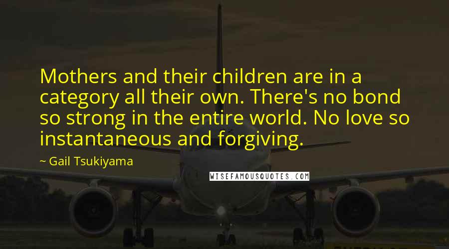 Gail Tsukiyama Quotes: Mothers and their children are in a category all their own. There's no bond so strong in the entire world. No love so instantaneous and forgiving.