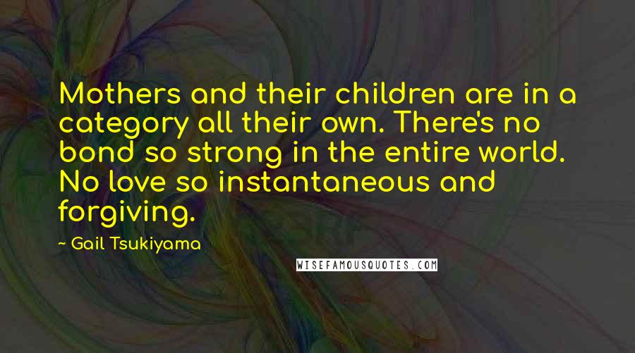 Gail Tsukiyama Quotes: Mothers and their children are in a category all their own. There's no bond so strong in the entire world. No love so instantaneous and forgiving.