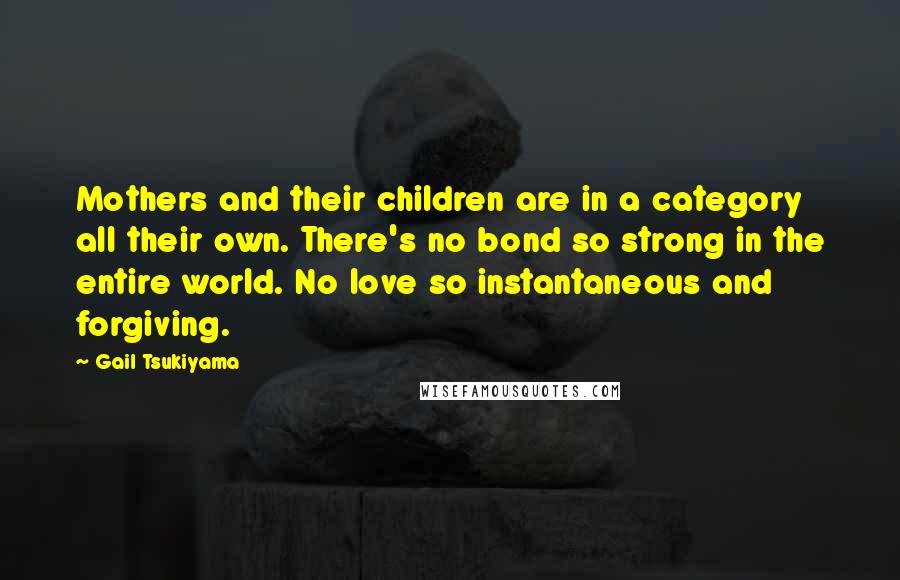 Gail Tsukiyama Quotes: Mothers and their children are in a category all their own. There's no bond so strong in the entire world. No love so instantaneous and forgiving.