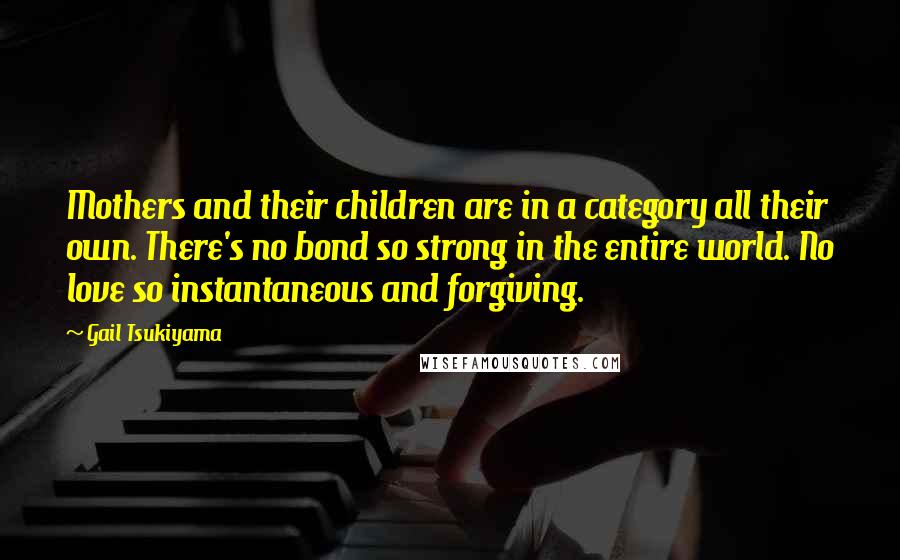 Gail Tsukiyama Quotes: Mothers and their children are in a category all their own. There's no bond so strong in the entire world. No love so instantaneous and forgiving.