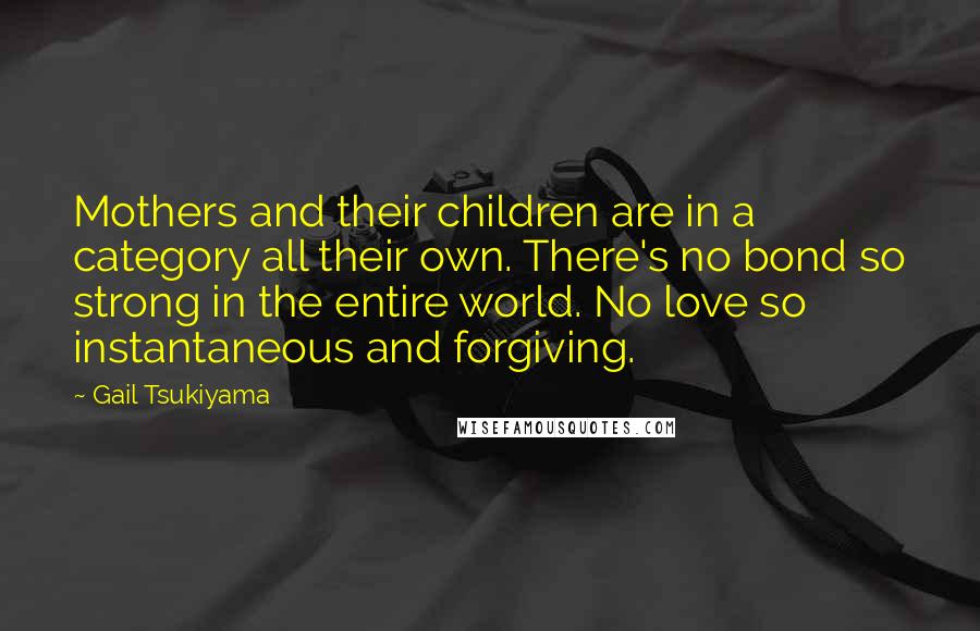Gail Tsukiyama Quotes: Mothers and their children are in a category all their own. There's no bond so strong in the entire world. No love so instantaneous and forgiving.