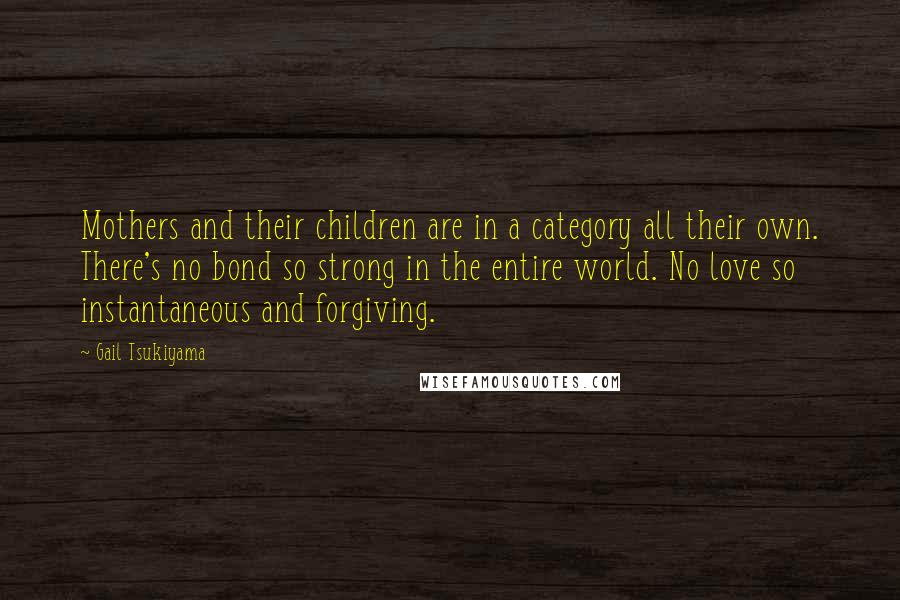 Gail Tsukiyama Quotes: Mothers and their children are in a category all their own. There's no bond so strong in the entire world. No love so instantaneous and forgiving.