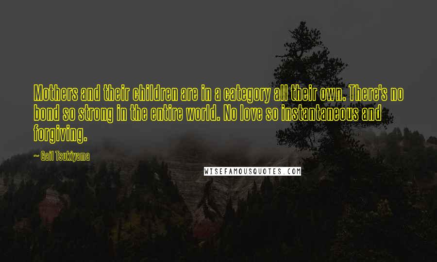 Gail Tsukiyama Quotes: Mothers and their children are in a category all their own. There's no bond so strong in the entire world. No love so instantaneous and forgiving.