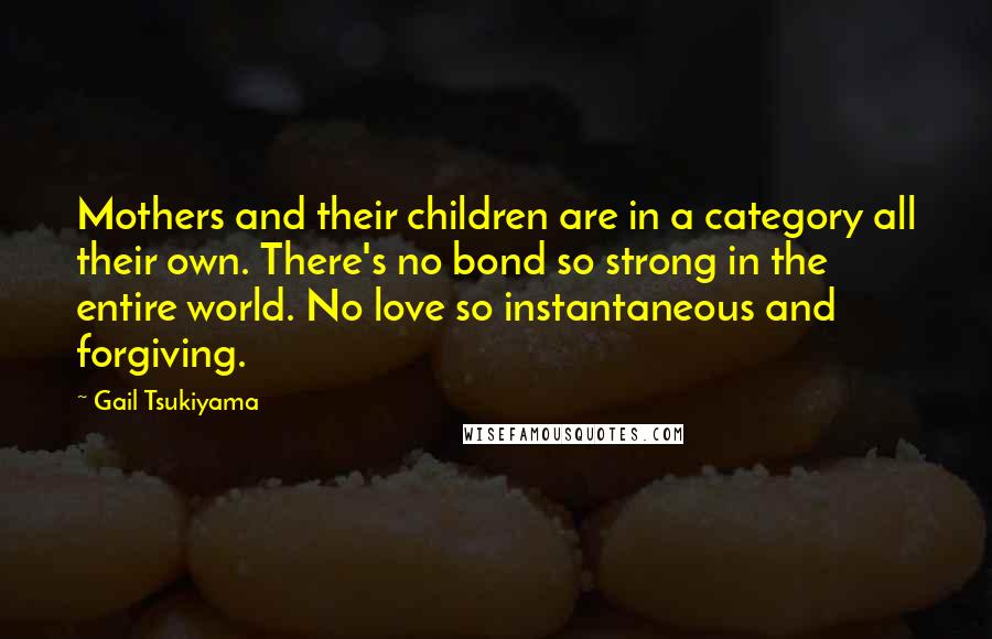 Gail Tsukiyama Quotes: Mothers and their children are in a category all their own. There's no bond so strong in the entire world. No love so instantaneous and forgiving.