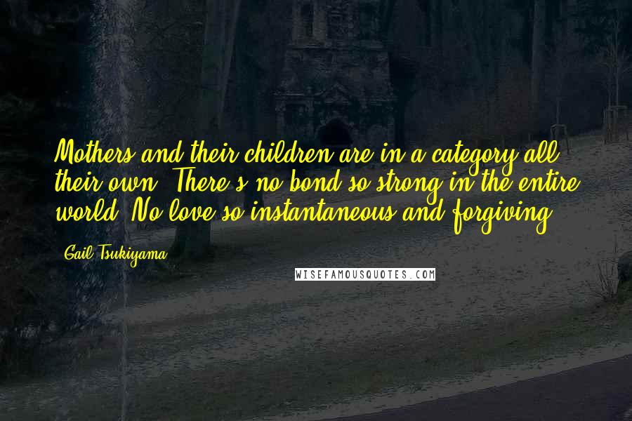 Gail Tsukiyama Quotes: Mothers and their children are in a category all their own. There's no bond so strong in the entire world. No love so instantaneous and forgiving.