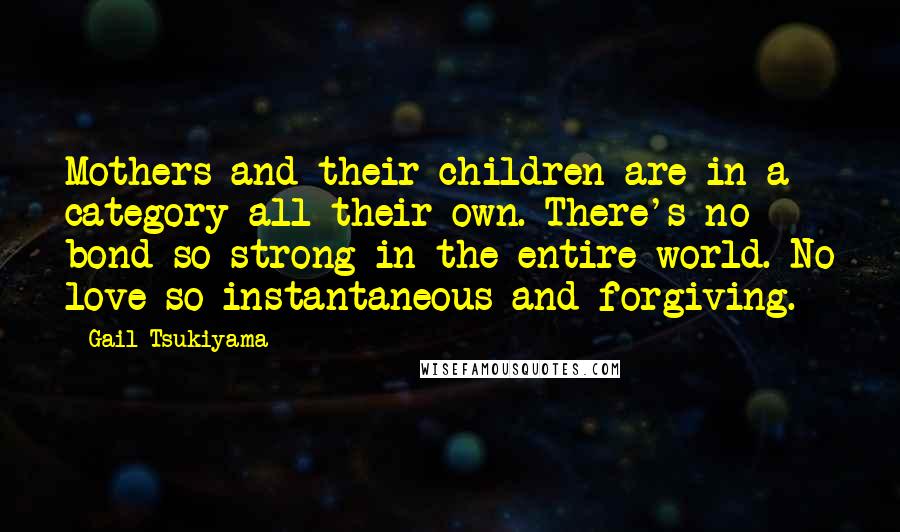 Gail Tsukiyama Quotes: Mothers and their children are in a category all their own. There's no bond so strong in the entire world. No love so instantaneous and forgiving.