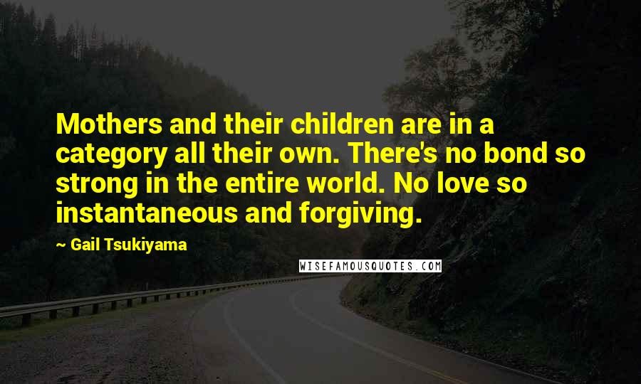 Gail Tsukiyama Quotes: Mothers and their children are in a category all their own. There's no bond so strong in the entire world. No love so instantaneous and forgiving.