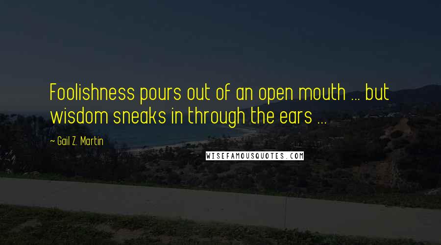 Gail Z. Martin Quotes: Foolishness pours out of an open mouth ... but wisdom sneaks in through the ears ...