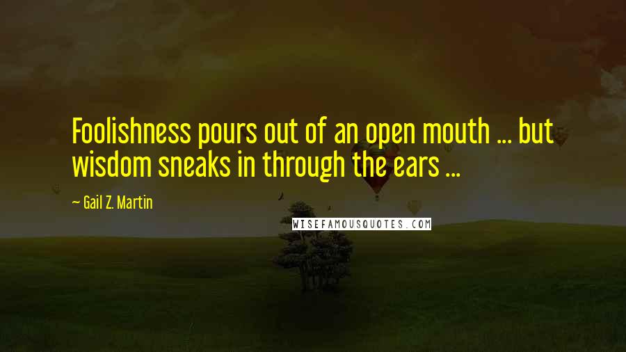 Gail Z. Martin Quotes: Foolishness pours out of an open mouth ... but wisdom sneaks in through the ears ...