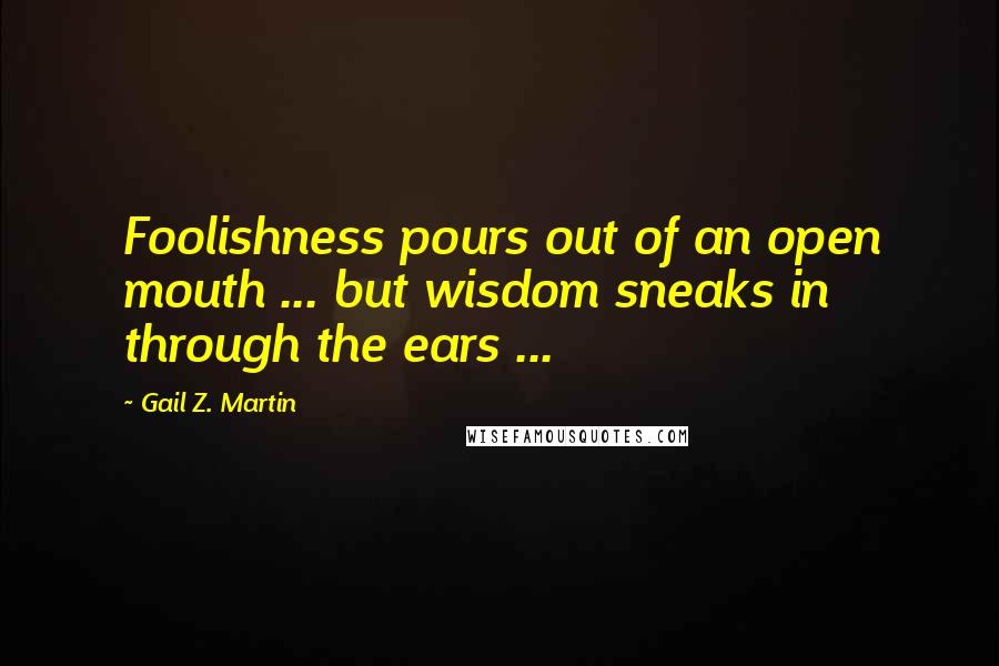 Gail Z. Martin Quotes: Foolishness pours out of an open mouth ... but wisdom sneaks in through the ears ...