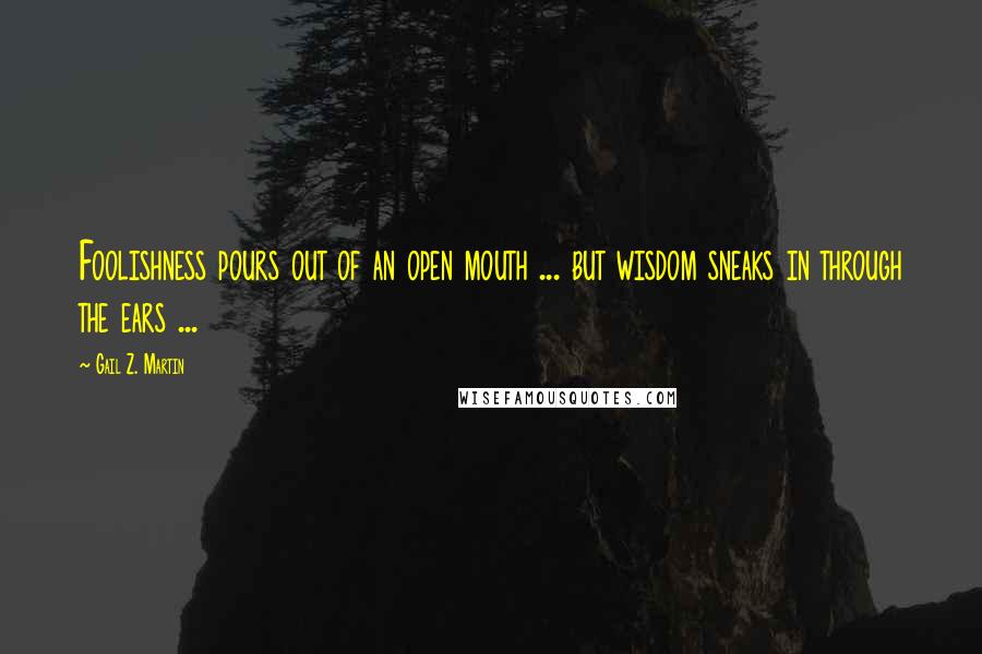 Gail Z. Martin Quotes: Foolishness pours out of an open mouth ... but wisdom sneaks in through the ears ...