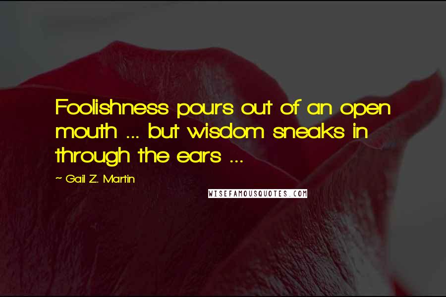 Gail Z. Martin Quotes: Foolishness pours out of an open mouth ... but wisdom sneaks in through the ears ...