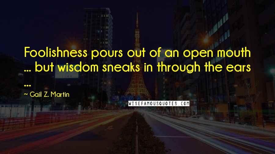 Gail Z. Martin Quotes: Foolishness pours out of an open mouth ... but wisdom sneaks in through the ears ...