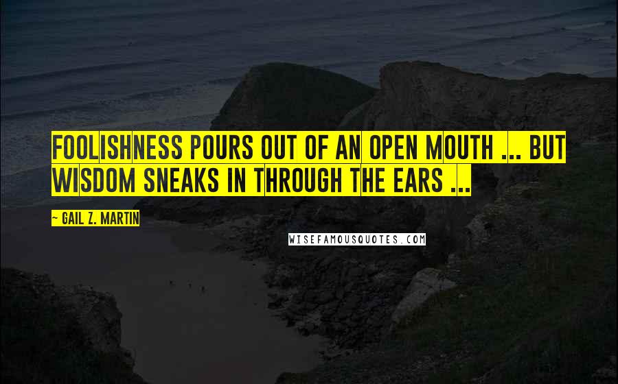 Gail Z. Martin Quotes: Foolishness pours out of an open mouth ... but wisdom sneaks in through the ears ...