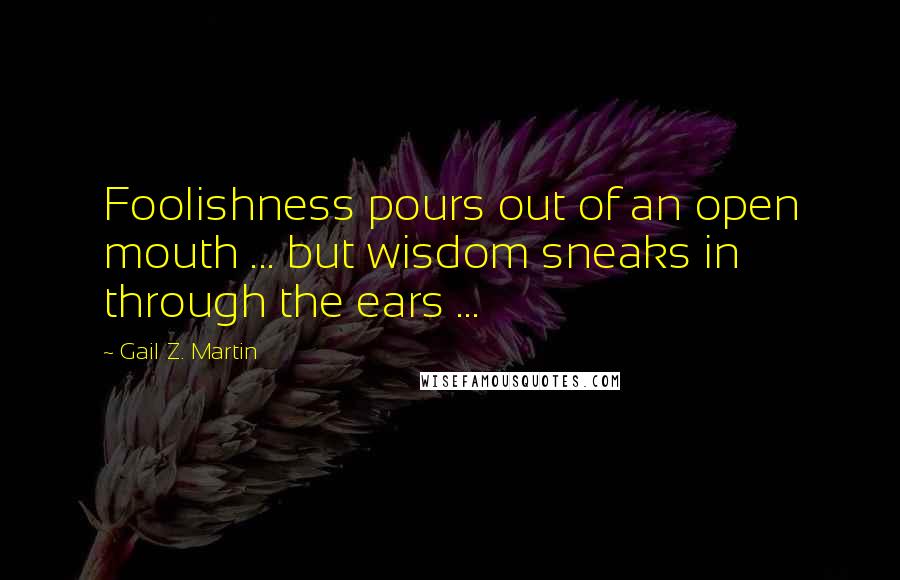 Gail Z. Martin Quotes: Foolishness pours out of an open mouth ... but wisdom sneaks in through the ears ...