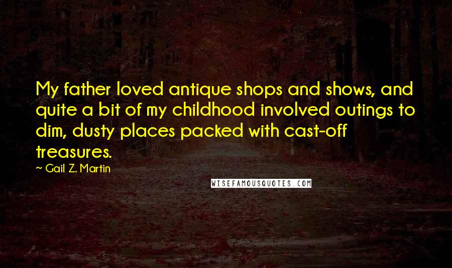 Gail Z. Martin Quotes: My father loved antique shops and shows, and quite a bit of my childhood involved outings to dim, dusty places packed with cast-off treasures.