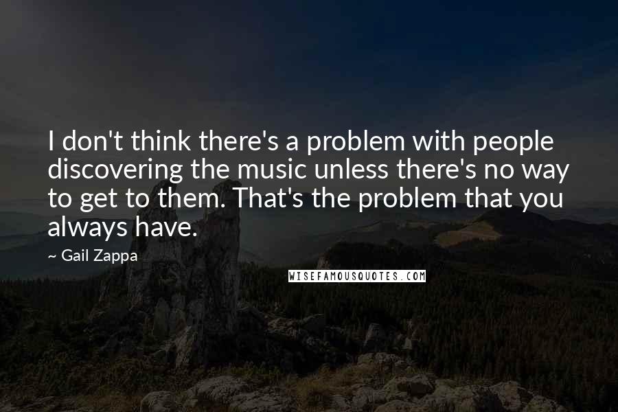 Gail Zappa Quotes: I don't think there's a problem with people discovering the music unless there's no way to get to them. That's the problem that you always have.