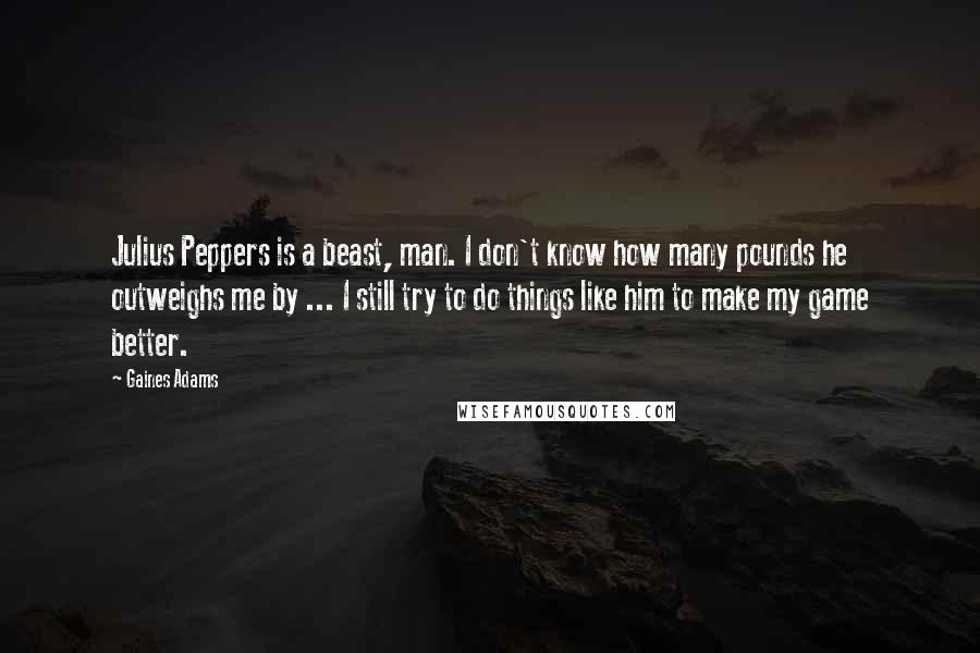 Gaines Adams Quotes: Julius Peppers is a beast, man. I don't know how many pounds he outweighs me by ... I still try to do things like him to make my game better.