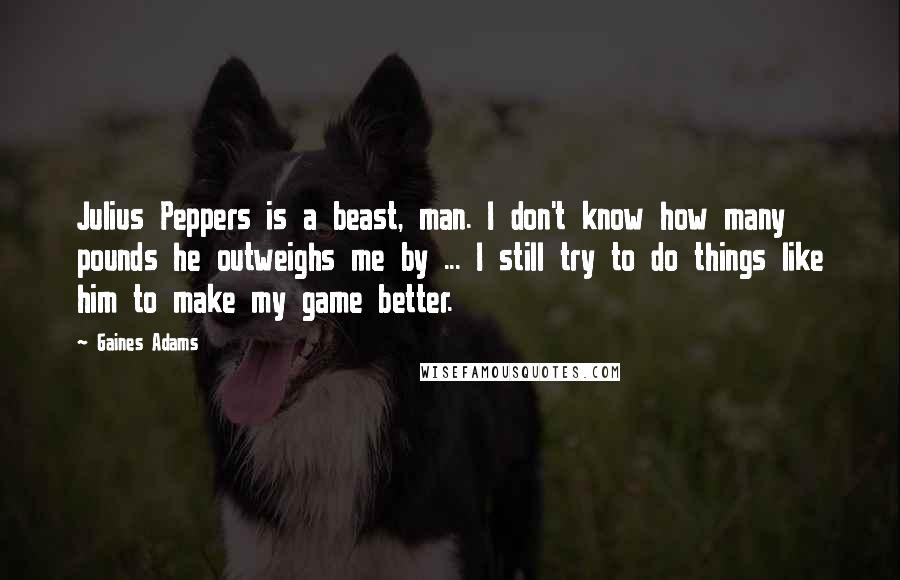 Gaines Adams Quotes: Julius Peppers is a beast, man. I don't know how many pounds he outweighs me by ... I still try to do things like him to make my game better.