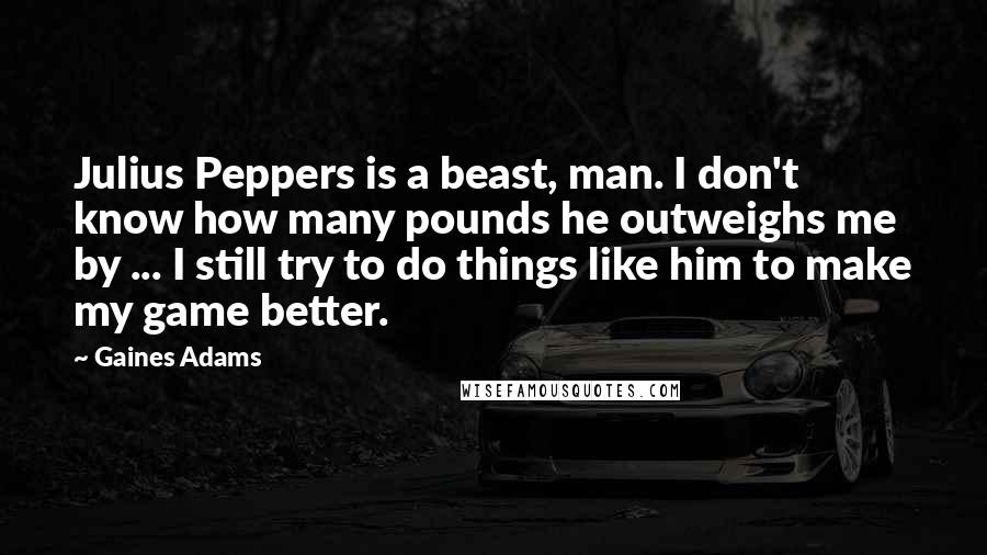 Gaines Adams Quotes: Julius Peppers is a beast, man. I don't know how many pounds he outweighs me by ... I still try to do things like him to make my game better.