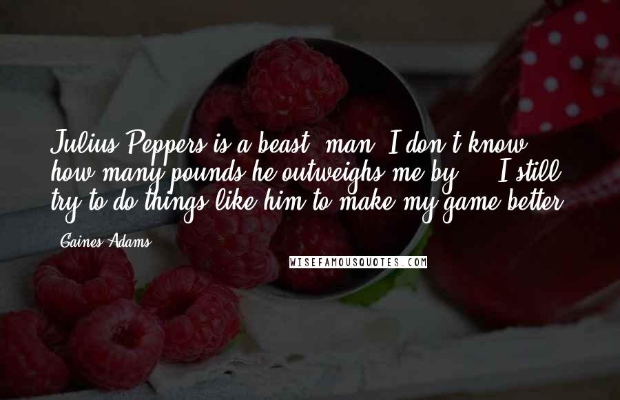 Gaines Adams Quotes: Julius Peppers is a beast, man. I don't know how many pounds he outweighs me by ... I still try to do things like him to make my game better.