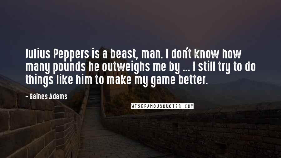 Gaines Adams Quotes: Julius Peppers is a beast, man. I don't know how many pounds he outweighs me by ... I still try to do things like him to make my game better.