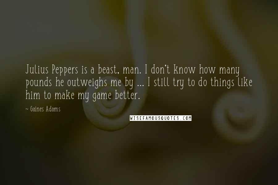 Gaines Adams Quotes: Julius Peppers is a beast, man. I don't know how many pounds he outweighs me by ... I still try to do things like him to make my game better.