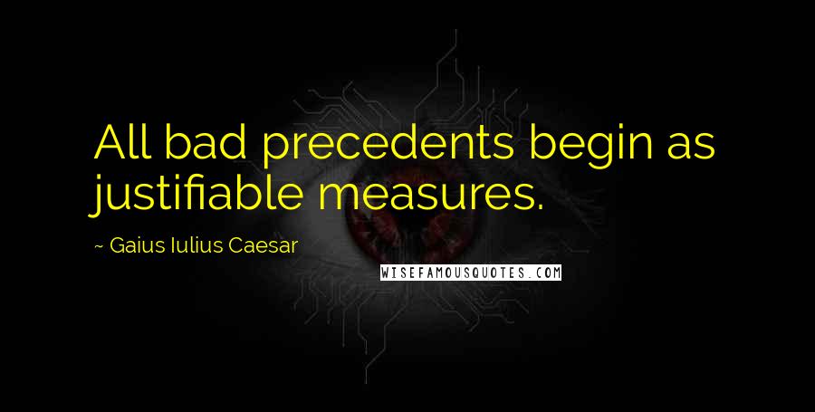 Gaius Iulius Caesar Quotes: All bad precedents begin as justifiable measures.