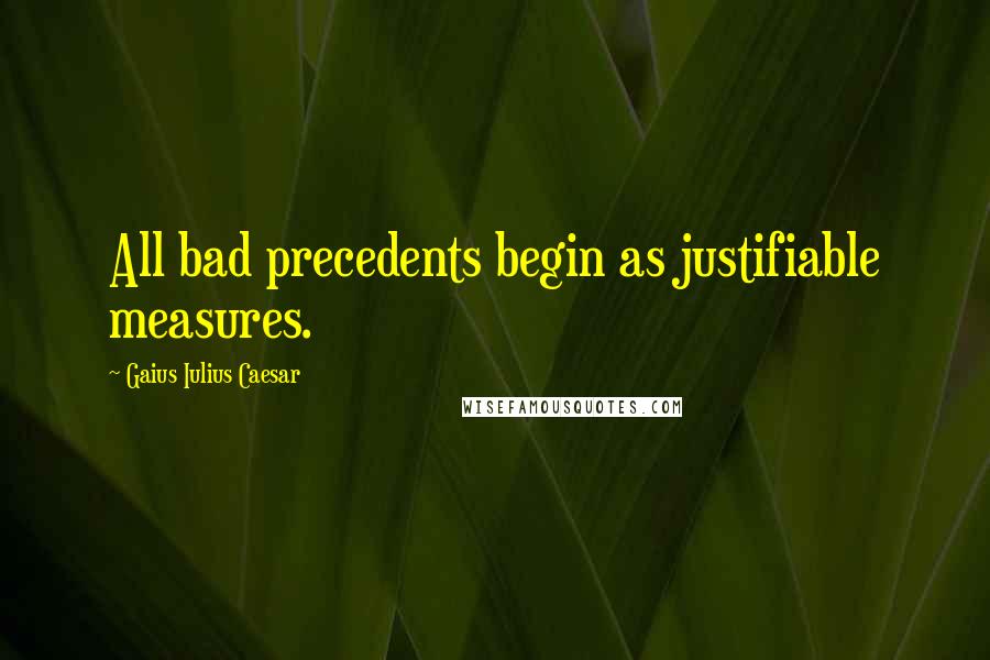 Gaius Iulius Caesar Quotes: All bad precedents begin as justifiable measures.