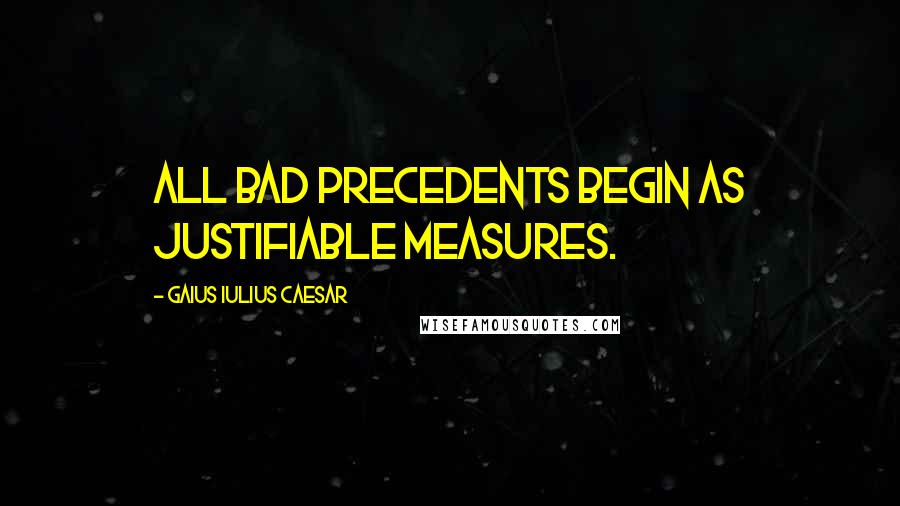 Gaius Iulius Caesar Quotes: All bad precedents begin as justifiable measures.