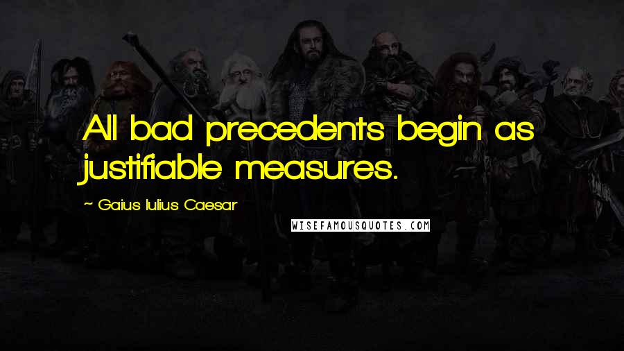 Gaius Iulius Caesar Quotes: All bad precedents begin as justifiable measures.