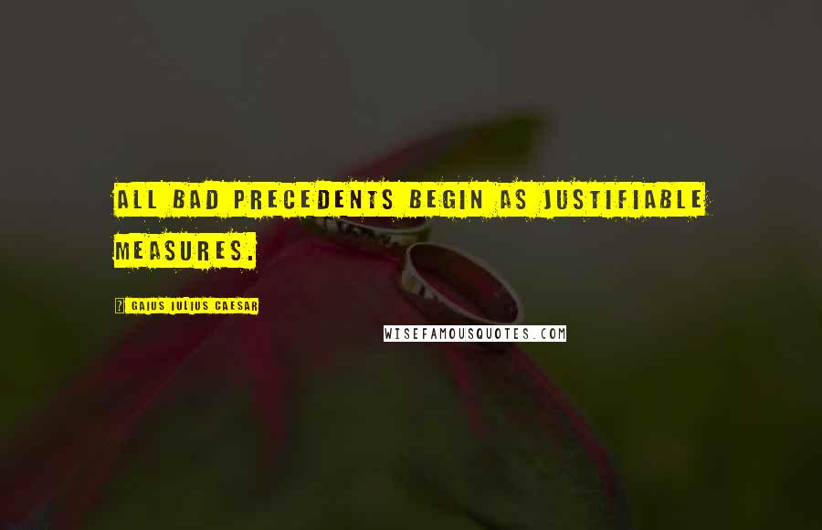 Gaius Iulius Caesar Quotes: All bad precedents begin as justifiable measures.