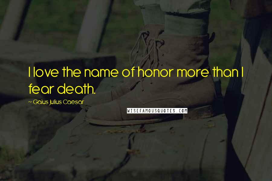 Gaius Julius Caesar Quotes: I love the name of honor more than I fear death.