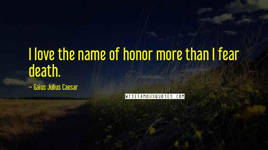 Gaius Julius Caesar Quotes: I love the name of honor more than I fear death.