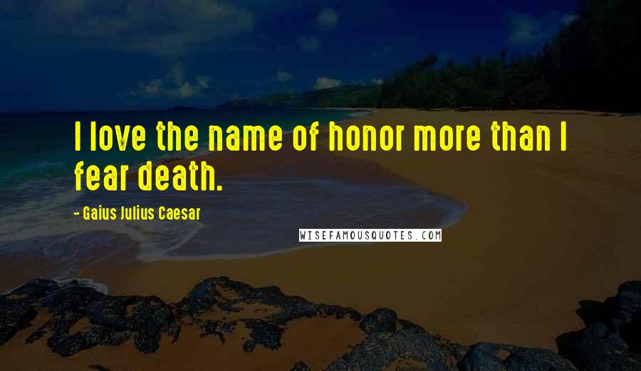 Gaius Julius Caesar Quotes: I love the name of honor more than I fear death.